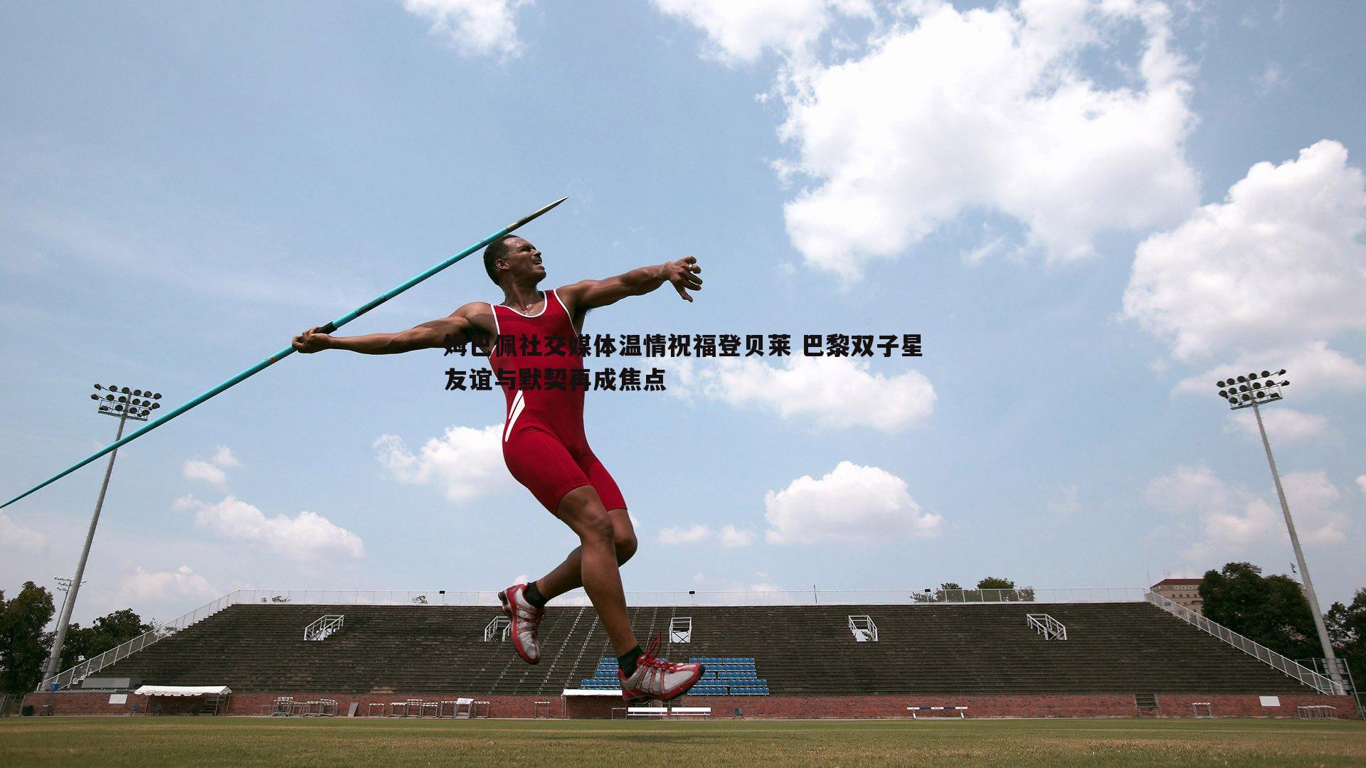 DB真人官网-姆巴佩社交媒体温情祝福登贝莱 巴黎双子星友谊与默契再成焦点