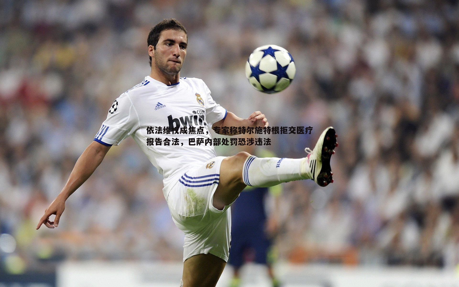 依法维权成焦点,专家称特尔施特根拒交医疗报告合法,巴萨内部处罚恐涉违法
